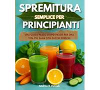 SPREMITURA SEMPLICE PER PRINCIPIANTI: Una guida passo dopo passo per una vita più sana con succhi freschi