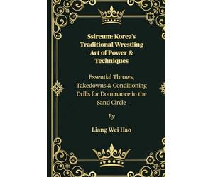 Ssireum: Korea’s Traditional Wrestling Art of Power & Techniques: Essential Throws, Takedowns & Conditioning Drills for Dominance in the Sand Circle