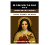ST. THÉRÈSE OF THE CHILD JESUS: VIRGIN AND DOCTOR OF THE CHURCH: Her Life, Spirituality, and Novena
