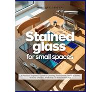 STAINED GLASS FOR SMALL SPACES: A Practical Beginner’s Guide to Creating Professional Panels at Home Without a Studio, Workshop, or Permanent Setup