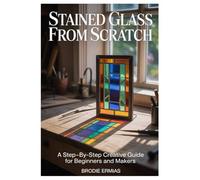 STAINED GLASS FROM SCRATCH: A Step-by-Step Creative Guide for Beginners and Makers
