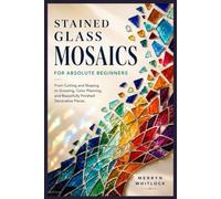 Stained Glass Mosaics for Absolute Beginners: From Cutting and Shaping to Grouting, Color Planning, and Beautifully Finished Decorative Pieces