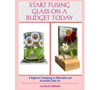 START FUSING GLASS ON A BUDGET TODAY: A Beginner’s Roadmap to Affordable and Accessible Glass Art