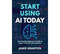 START USING AI TODAY: The Practical Beginner’s Guide to Smart Tools for Life and Work