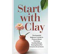 Start with Clay: The Essential Beginner’s Guide to Pottery, Wheel Throwing, Handbuilding & Glazing Beautiful Ceramic Art at Home