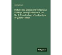 Statutes and Enactments Concerning Railways Having Reference to the North Shore Railway of the Province of Quebec Canada