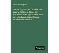 Statuto organico per l'associazione agraria stabilita in Torino per l'incremento dell'agricoltura e delle arti ed industrie alla medesima direttamente attinenti