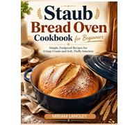 Staub Bread Oven Cookbook for Beginners: Simple, Foolproof Recipes for Crispy Crusts and Soft, Fluffy Interiors