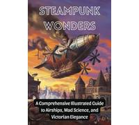Steampunk Wonders: A Comprehensive Illustrated Guide to Airships, Mad Science, and Victorian Elegance