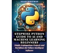 Stepwise Python Guide to AI and Machine Learning Beginners: Simple Explanations Projects and Workflows for Future Intelligent Software