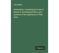 Stewartiana, Containing the Case of Robert II. and Elizabeth Mure, and Question of the Legitimacy of Their Issue