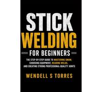 Stick Welding for Beginners: The Step-by-Step Guide to Mastering SMAW, Choosing Equipment, Reading Welds, and Creating Strong Professional-Quality Joints