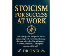 STOICISM FOR SUCCESS AT WORK: How to stay calm and productive in demanding work environments using the stoic principle of the "dichotomy of control", WITHOUT letting the pressure get to you!