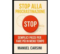 Stop alla Procrastinazione - Semplici Passi per Fare Più in Meno Tempo: Strategie pratiche e consigli efficaci per superare la procrastinazione, aumentare la produttività e raggiungere obiettivi