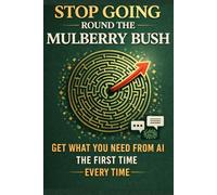 Stop Going Round the Mulberry Bush: Get What You Need From AI the First Time - Every Time, Guide to Understanding & Using AI Effectively