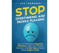 Stop Overthinking and People Pleasing: How to Overcome Negative Thinking, Live in the Present Moment, and Not Worry About What Others Think
