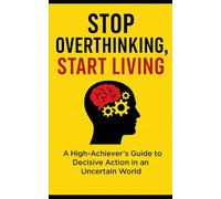 Stop Overthinking, Start Living: A High-Achiever’s Guide to Decisive Action in an Uncertain World
