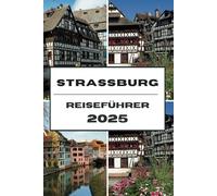 STRASSBURG REISEFÜHRER 2025: Enthüllung von Straßburg: Ein umfassender Leitfaden zu Kultur, Geschichte und Sehenswürdigkeiten, die man gesehen haben muss