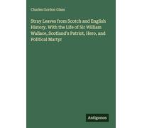 Stray Leaves from Scotch and English History. With the Life of Sir William Wallace, Scotland's Patriot, Hero, and Political Martyr