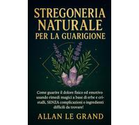 STREGONERIA NATURALE PER LA GUARIGIONE: Come guarire il dolore fisico ed emotivo usando rimedi magici a base di erbe e cristalli, SENZA complicazioni o ingredienti difficili da trovare!