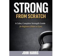 STRONG FROM SCRATCH A Calm, Complete Strength Guide For Beginners (Home or Gym) JOHN HARRIS