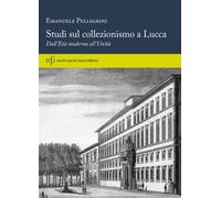 Studi sul collezionismo a Lucca. Dall'Età moderna all'Unità - Pellegrini E...