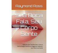 Sua Boca Fala, Seu Corpo Sente: Palavras que Transformam: Como a Comunicação Positiva e a Negativa Impactam sua Vida e sua Saúde