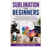 Sublimation for Beginners: A Complete Step by Step Guide to Mastering Sublimation Printing, Creating Personalized Projects and Building Confidence with Professional Results