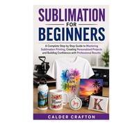 Sublimation for Beginners: A Complete Step by Step Guide to Mastering Sublimation Printing, Creating Personalized Projects and Building Confidence with Professional Results