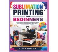 SUBLIMATION PRINTING FOR BEGINNERS: From First Print to Professional Projects-Master Heat Pressing, Color, Tumblers, Shirts, Mugs, Troubleshooting, and More