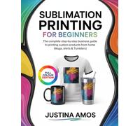 SUBLIMATION PRINTING FOR BEGINNERS: The Complete Step-by-Step Business Guide to Printing Custom Products from Home (Mugs, Shirts & Tumbler)