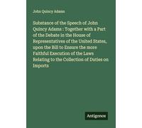 Substance of the Speech of John Quincy Adams : Together with a Part of the Debate in the House of Representatives of the United States, upon the Bill ... to the Collection of Duties on Imports