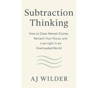Subtraction Thinking: How to Clear Mental Clutter, Reclaim Your Focus, and Live Light in an Overloaded World