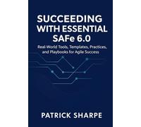 Succeeding with Essential SAFe 6.0: Real-World Tools, Templates, Practices, and Playbooks for Agile Success