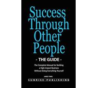 Success Through Other People - The Guide: The Complete Manual for Building a High-Impact Business Without Doing Everything Yourself