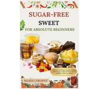 SUGAR-FREE SWEET FOR ABSOLUTE BEGINNERS: Delicious And Simple Desserts Without Added Sugar: A Step-By-Step Guide To Healthier, Guilt-Free Sweets