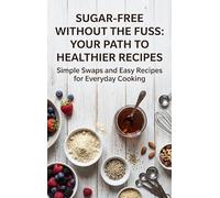 Sugar-Free Without the Fuss: Your Path to Healthier Recipes: Simple Swaps and Easy Recipes for Everyday Cooking