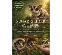 SUGAR GLIDER CARE GUIDE FOR BEGINNERS: A Complete Step-by-Step Guide to Housing, Feeding, Bonding, Health Care, and Long-Term Happy Ownership.
