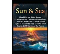 Sun & Sea: How Light and Water Shaped Civilization and Continue to Control the Fate of Life on Earth - From Ancient Myths to Modern Science, and Why Their Balance Still Determines Our Future