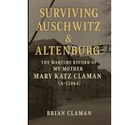 Surviving Auschwitz & Altenburg: The Wartime Record of My Mother, Mary Katz Claman (A-12064)