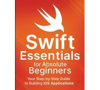 Swift Essentials for Absolute Beginners: Your Step-by-Step Guide to Building iOS Applications