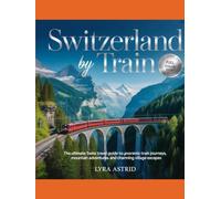 SWITZERLAND BY TRAIN: the ultimate swiss travel guide to panoramic train journeys, mountain adventures and charming village escapes