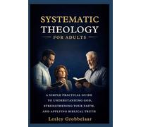 Systematic Theology For Adults: A Simple, Practical Guide to Understanding God, Strengthening Your Faith, and Applying Biblical Truth Confidently in Everyday Life