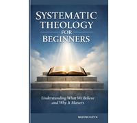 SYSTEMATIC THEOLOGY FOR BEGINNERS Understanding What We Believe and Why It Matters: LIVING OUT WHAT WE BELIEVE, Your Clear Guide understanding Christianity, theology simplified and made easy,