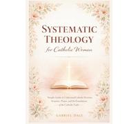 Systematic Theology for Catholic Women: Simple Guide to Understand Catholic Doctrine, Scripture, Prayer, and the Foundations of the Catholic Faith