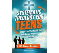 Systematic Theology for Teens: 30 Simple Lessons to Understand Core Christian Beliefs and Answer Real Questions