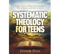 Systematic Theology for Teens: A Simple Guide to What Christians Believe, Why It Matters, and How to Live It