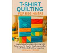 T-SHIRT QUILTING FOR BEGINNERS: Easy-to-Follow Techniques, Stunning Quilt Patterns, and 15 Step-by-Step Projects to Turn Your T-Shirts into Cherished Keepsakes