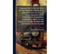 Tableau De L'Ã(c)tat Actuel Et Des Progrès Probables Des Chemins De Fer De L'allemagne Et Du Continent EuropÃ(c)en, ComparÃ(c)s Avec Ce Qui Existe Et Ce Qui Se PrÃ(c)pare En France À Cet Égard
