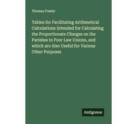 Tables for Facilitating Arithmetical Calculations Intended for Calculating the Proportionate Charges on the Parishes in Poor Law Unions, and which are Also Useful for Various Other Purposes